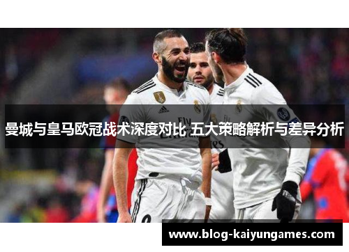 曼城与皇马欧冠战术深度对比 五大策略解析与差异分析