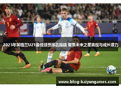 2023年英格兰U21最佳球员排名揭晓 聚焦未来之星表现与成长潜力