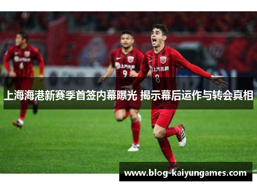 上海海港新赛季首签内幕曝光 揭示幕后运作与转会真相