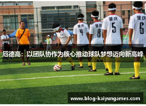 厄德高：以团队协作为核心推动球队梦想迈向新高峰