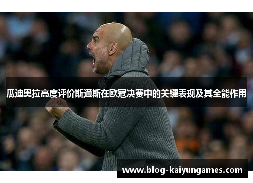 瓜迪奥拉高度评价斯通斯在欧冠决赛中的关键表现及其全能作用