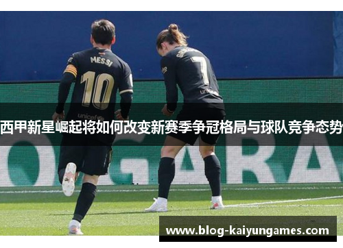 西甲新星崛起将如何改变新赛季争冠格局与球队竞争态势