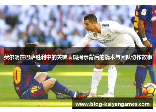 费尔明在巴萨胜利中的关键表现揭示背后的战术与团队协作故事