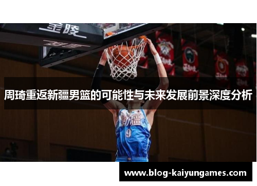 周琦重返新疆男篮的可能性与未来发展前景深度分析 周琦重返新疆男篮的可能性与未来发展前景深度分析
