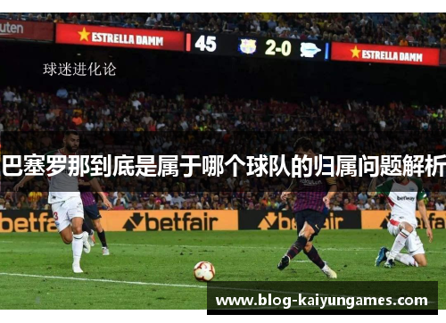 巴塞罗那到底是属于哪个球队的归属问题解析