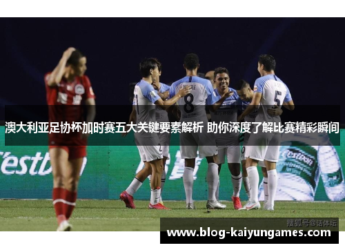 澳大利亚足协杯加时赛五大关键要素解析 助你深度了解比赛精彩瞬间 澳大利亚足协杯加时赛五大关键要素解析 助你深度了解比赛精彩瞬间