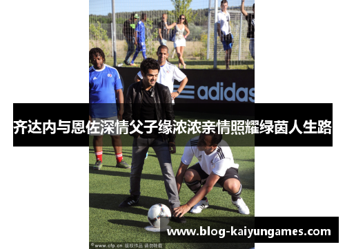 齐达内与恩佐深情父子缘浓浓亲情照耀绿茵人生路
